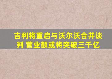 吉利将重启与沃尔沃合并谈判 营业额或将突破三千亿